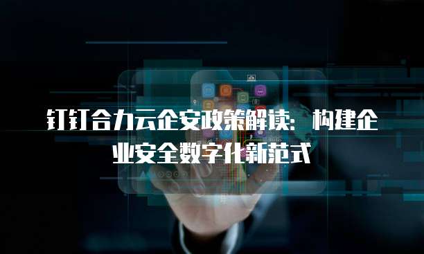 钉钉合力云企安政策解读:构建企业安全数字化新范式