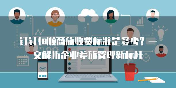 钉钉恒顺商旅收费标准是多少?一文解析企业差旅管理新标杆