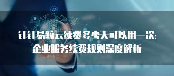 钉钉易鲸云续费多少天可以用一次:企业服务续费规则深度解析