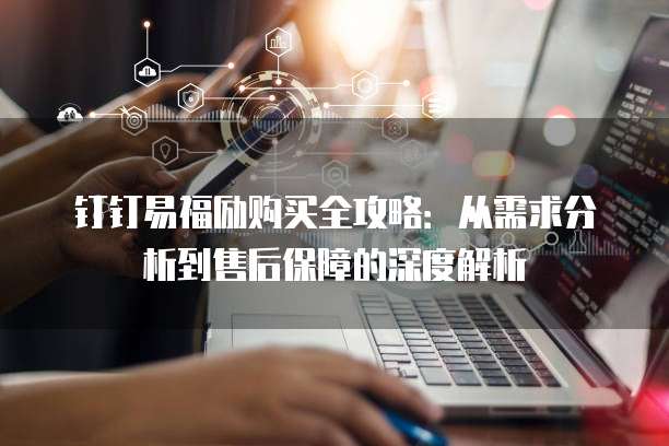 钉钉易福励购买全攻略：从需求分析到售后保障的深度解析