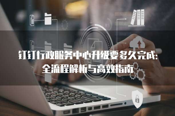 钉钉行政服务中心升级要多久完成：全流程解析与高效指南