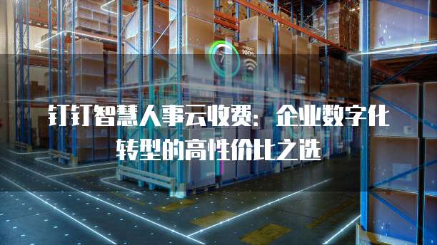钉钉智慧人事云收费：企业数字化转型的高性价比之选