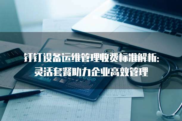 钉钉设备运维管理收费标准解析：灵活套餐助力企业高效管理