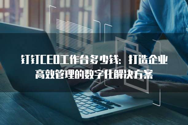 钉钉CEO工作台多少钱:打造企业高效管理的数字化解决方案
