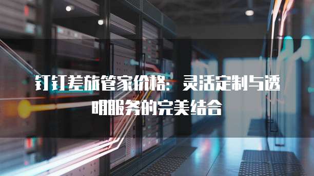钉钉差旅管家价格:灵活定制与透明服务的完美结合
