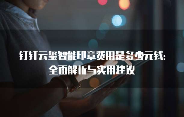 钉钉云玺智能印章费用是多少元钱:全面解析与实用建议