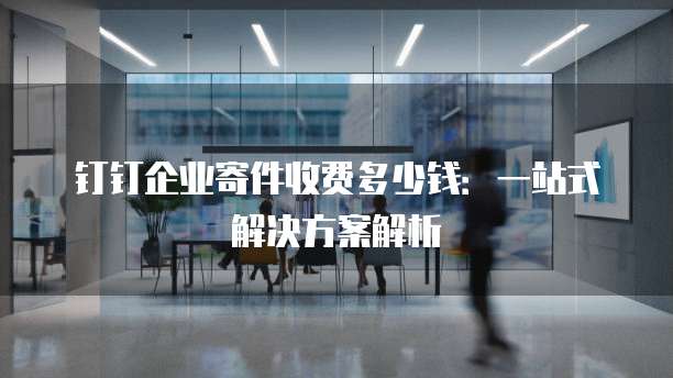 钉钉企业寄件收费多少钱：一站式解决方案解析