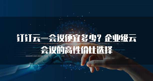 钉钉云一会议便宜多少？企业级云会议的高性价比选择