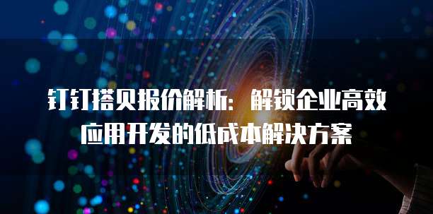 钉钉搭贝报价解析：解锁企业高效应用开发的低成本解决方案