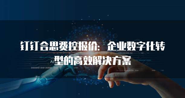 钉钉合思费控报价:企业数字化转型的高效解决方案