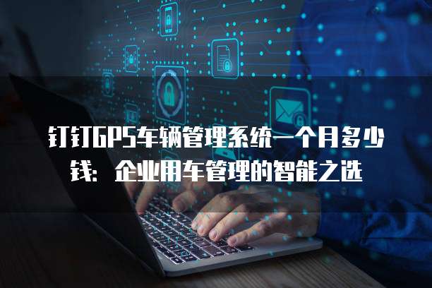 钉钉GPS车辆管理系统一个月多少钱:企业用车管理的智能之选