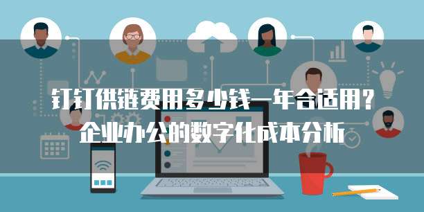 钉钉供链费用多少钱一年合适用?企业办公的数字化成本分析