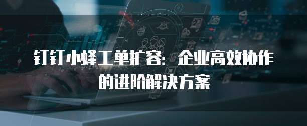 钉钉小蜂工单扩容:企业高效协作的进阶解决方案