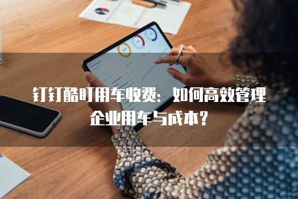 钉钉酷盯用车收费：如何高效管理企业用车与成本？