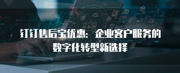 钉钉售后宝优惠:企业客户服务的数字化转型新选择
