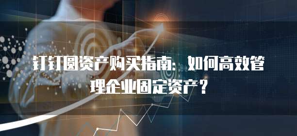 钉钉圆资产购买指南:如何高效管理企业固定资产?