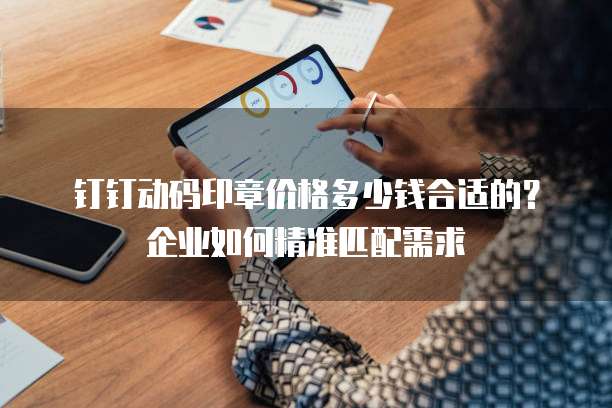 钉钉动码印章价格多少钱合适的?企业如何精准匹配需求