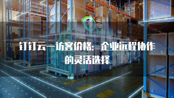 钉钉云一访客价格:企业远程协作的灵活选择
