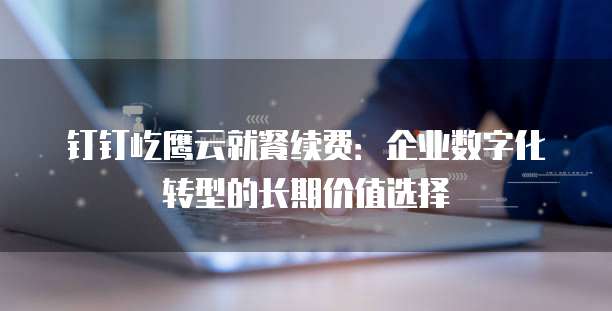 钉钉屹鹰云就餐续费：企业数字化转型的长期价值选择
