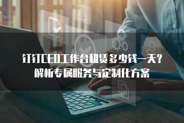 钉钉CEO工作台租赁多少钱一天?解析专属服务与定制化方案