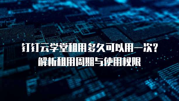 钉钉云学堂租用多久可以用一次？解析租用周期与使用权限