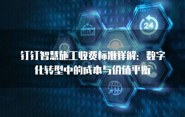 钉钉智慧施工收费标准详解:数字化转型中的成本与价值平衡