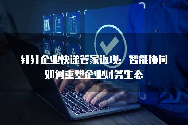钉钉企业快递管家返现:智能协同如何重塑企业财务生态