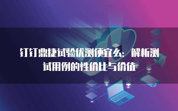 钉钉鼎捷试验优测便宜么:解析测试用例的性价比与价值