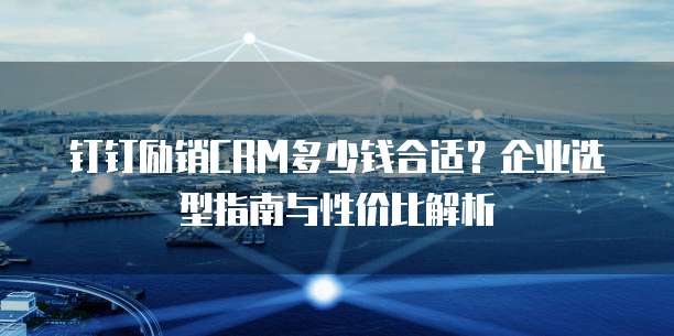 钉钉励销CRM多少钱合适?企业选型指南与性价比解析