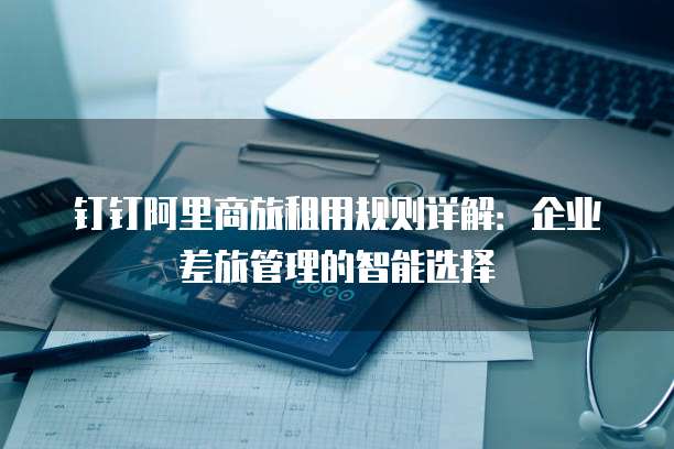 钉钉阿里商旅租用规则详解：企业差旅管理的智能选择