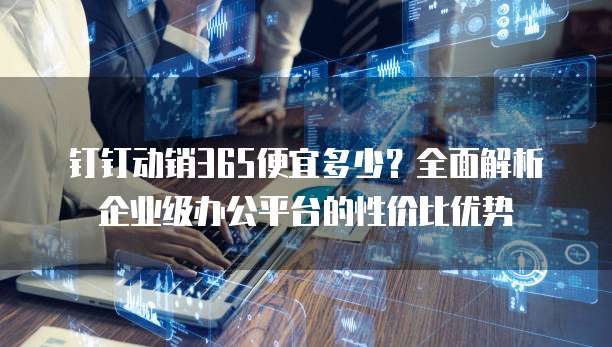 钉钉动销365便宜多少?全面解析企业级办公平台的性价比优势