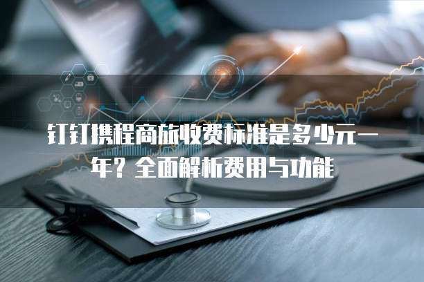 钉钉携程商旅收费标准是多少元一年?全面解析费用与功能