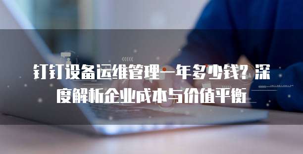 钉钉设备运维管理一年多少钱?深度解析企业成本与价值平衡
