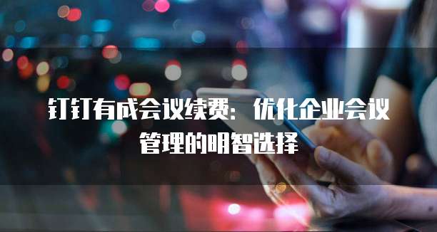 钉钉有成会议续费:优化企业会议管理的明智选择