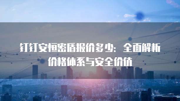 钉钉安恒密盾报价多少:全面解析价格体系与安全价值