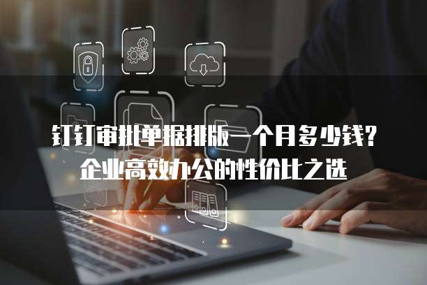 钉钉审批单据排版一个月多少钱?企业高效办公的性价比之选