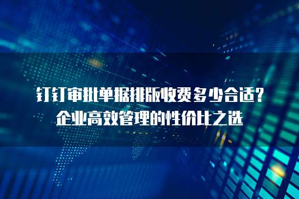 钉钉审批单据排版收费多少合适？企业高效管理的性价比之选