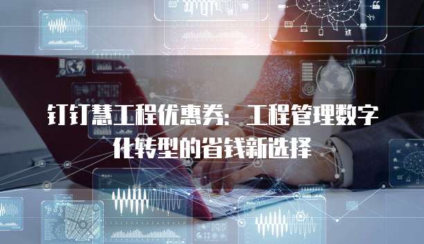 钉钉慧工程优惠券：工程管理数字化转型的省钱新选择