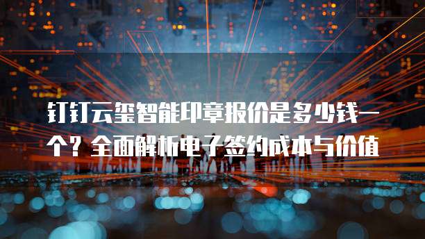 钉钉云玺智能印章报价是多少钱一个?全面解析电子签约成本与价值