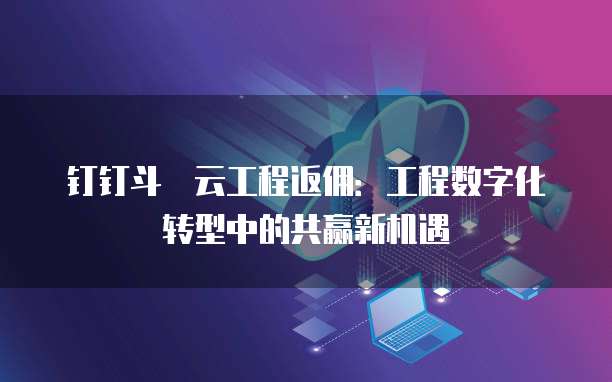 钉钉斗栱云工程返佣:工程数字化转型中的共赢新机遇