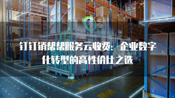 钉钉销帮帮服务云收费：企业数字化转型的高性价比之选