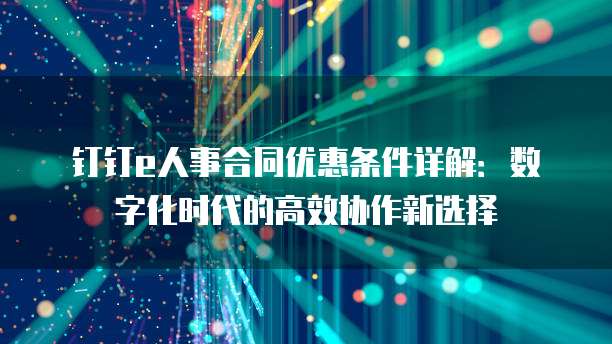 钉钉e人事合同优惠条件详解:数字化时代的高效协作新选择