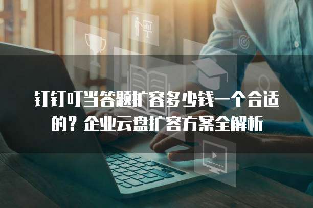 钉钉叮当答题扩容多少钱一个合适的?企业云盘扩容方案全解析