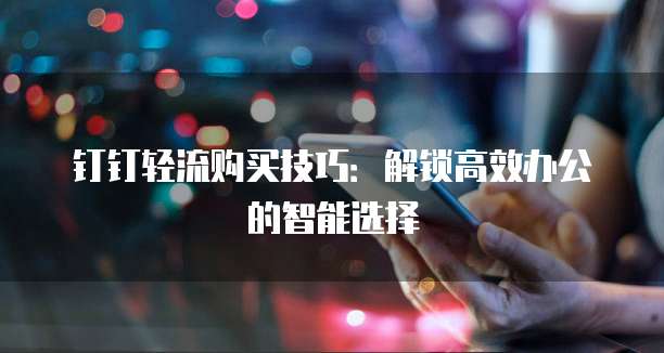 钉钉轻流购买技巧:解锁高效办公的智能选择