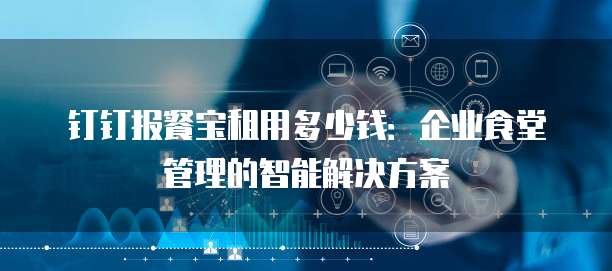 钉钉报餐宝租用多少钱:企业食堂管理的智能解决方案