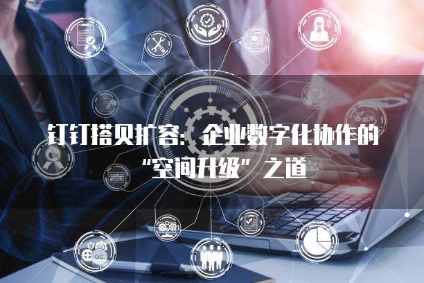 钉钉搭贝扩容：企业数字化协作的&ldquo;空间升级&rdquo;之道