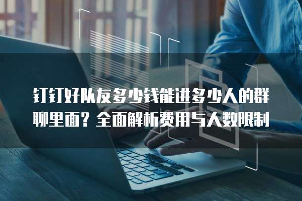钉钉好队友多少钱能进多少人的群聊里面?全面解析费用与人数限制