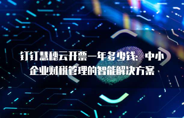 钉钉慧穗云开票一年多少钱:中小企业财税管理的智能解决方案