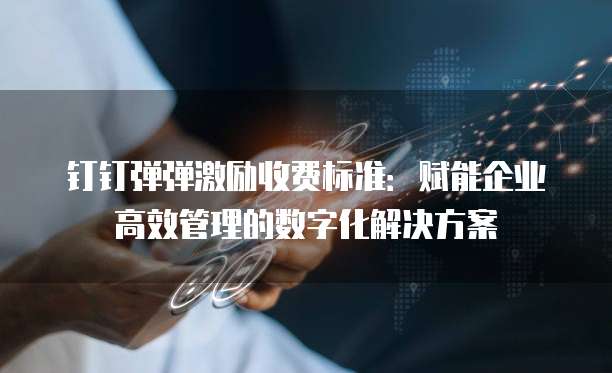 钉钉弹弹激励收费标准：赋能企业高效管理的数字化解决方案
