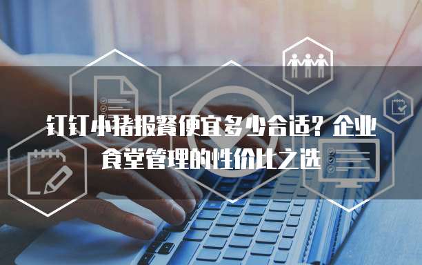 钉钉小猪报餐便宜多少合适?企业食堂管理的性价比之选